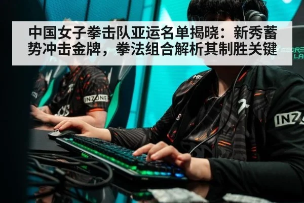 中国女子拳击队亚运名单揭晓：新秀蓄势冲击金牌，拳法组合解析其制胜关键