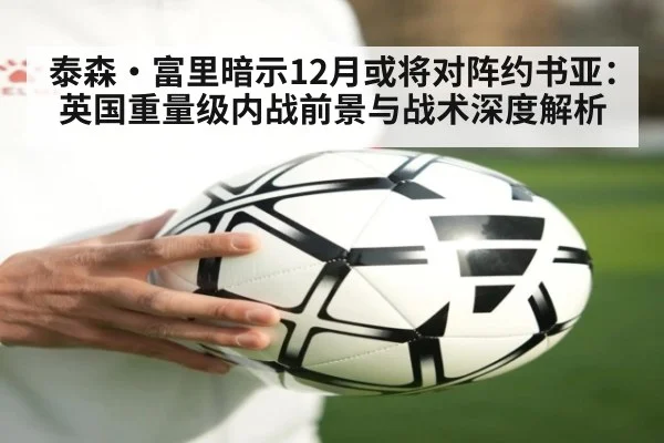 泰森·富里暗示12月或将对阵约书亚：英国重量级内战前景与战术深度解析